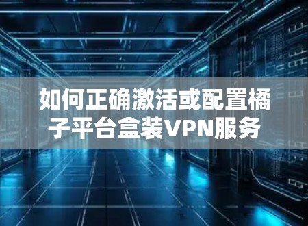 如何正确激活或配置橘子平台盒装VPN服务