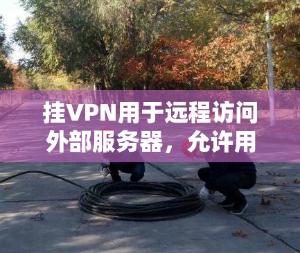 挂VPN用于远程访问外部服务器，允许用户获取实时或详细新闻内容。以下是选择适合新闻软件的挂VPN工具的步骤指南