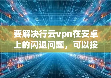 要解决行云vpn在安卓上的闪退问题，可以按照以下步骤进行