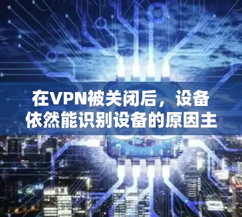 在VPN被关闭后，设备依然能识别设备的原因主要集中在以下几个方面