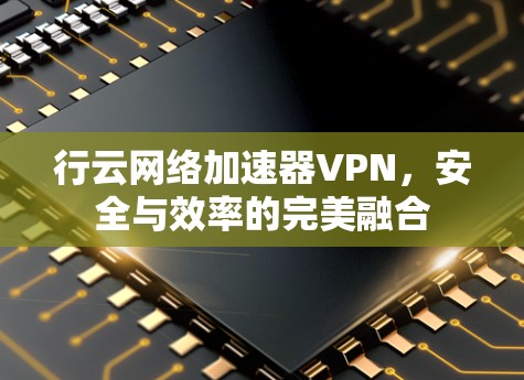 行云网络加速器VPN，安全与效率的完美融合