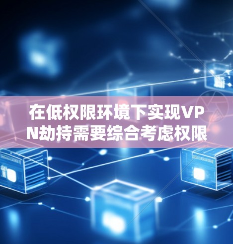 在低权限环境下实现VPN劫持需要综合考虑权限管理、加密通信、动态访问控制和安全性等多方面因素。以下是一步步的解决方案
