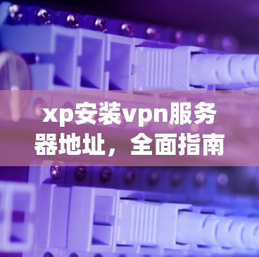 xp安装vpn服务器地址，全面指南