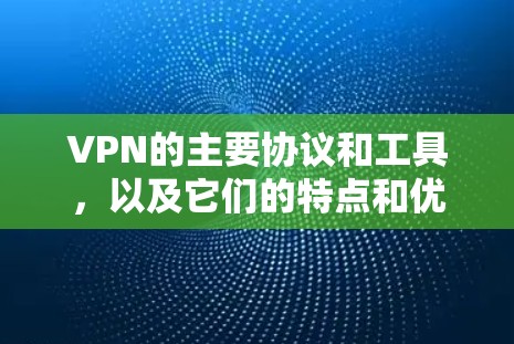 VPN的主要协议和工具，以及它们的特点和优势，如下