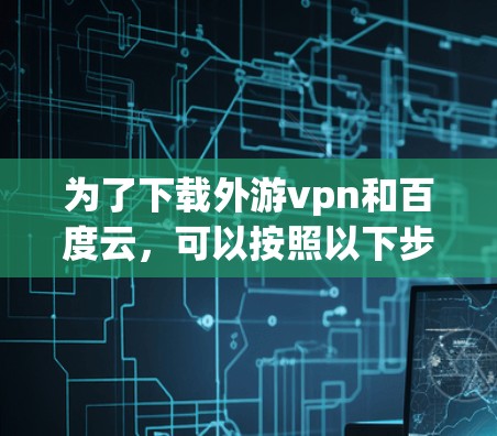 为了下载外游vpn和百度云，可以按照以下步骤操作