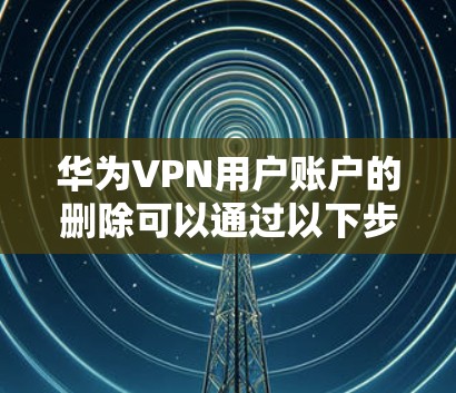 华为VPN用户账户的删除可以通过以下步骤进行