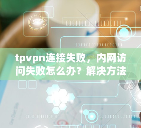 tpvpn连接失败，内网访问失败怎么办？解决方法全解析