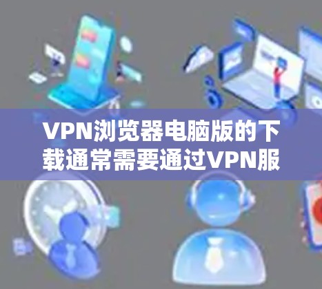 VPN浏览器电脑版的下载通常需要通过VPN服务器进行连接，或者使用专门的VPN浏览器软件。以下是获取这些软件的步骤