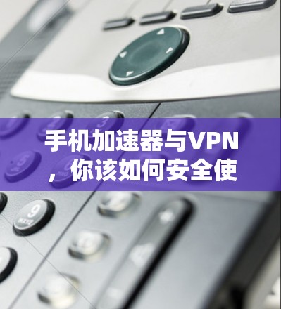 手机加速器与VPN，你该如何安全使用？
