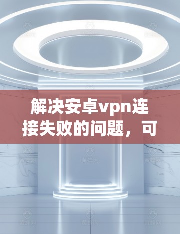 解决安卓vpn连接失败的问题，可以按照以下步骤进行