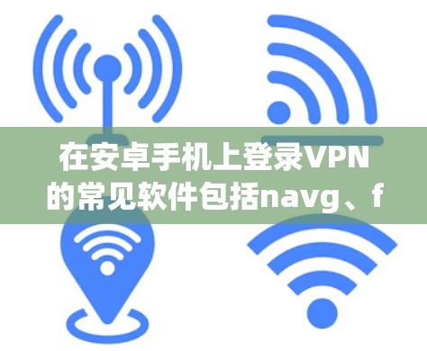 在安卓手机上登录VPN的常见软件包括navg、free VPN和netcat，每个都有其特定的特点和使用方法。以下是详细的步骤