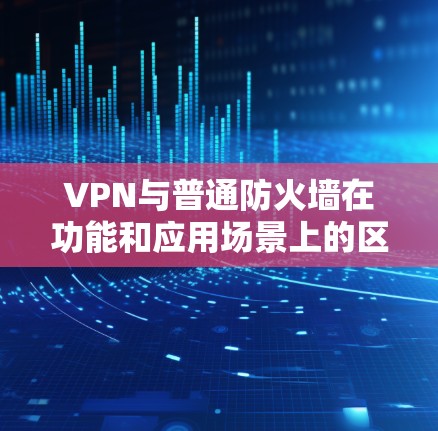 VPN与普通防火墙在功能和应用场景上的区别如下