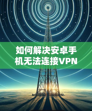 如何解决安卓手机无法连接VPN连接服务器？