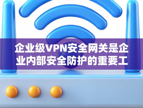 企业级VPN安全网关是企业内部安全防护的重要工具，能够有效监控和控制网络访问。以下是对企业级VPN安全网关的解决方案和操作步骤