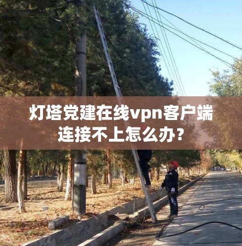 灯塔党建在线vpn客户端连接不上怎么办？