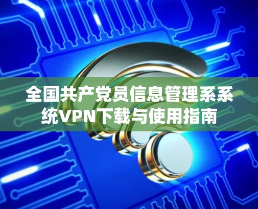 全国共产党员信息管理系系统VPN下载与使用指南