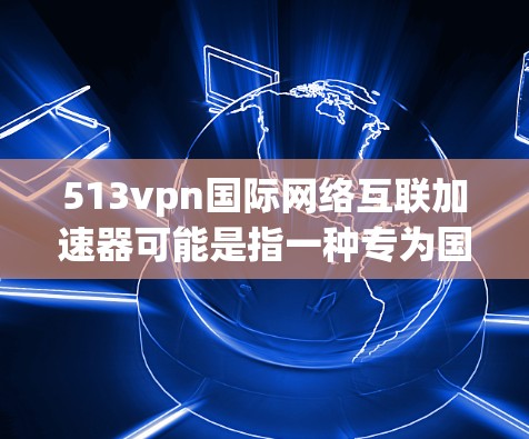 513vpn国际网络互联加速器可能是指一种专为国际用户设计的网络加速工具，用于在国际间快速连接和获取网络资源。以下是一些可能的解释和信息