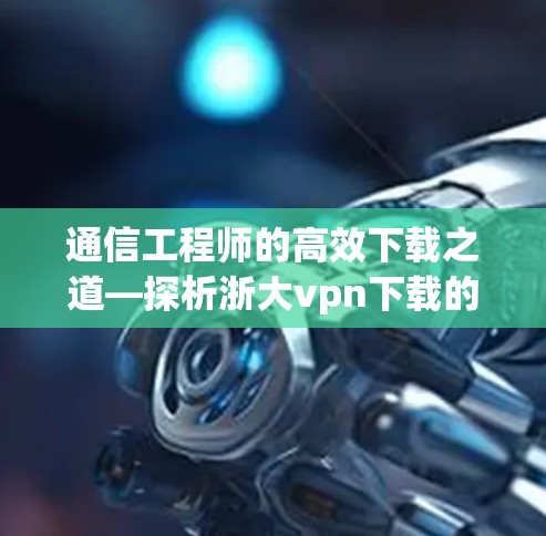 通信工程师的高效下载之道—探析浙大vpn下载的技术与用户体验