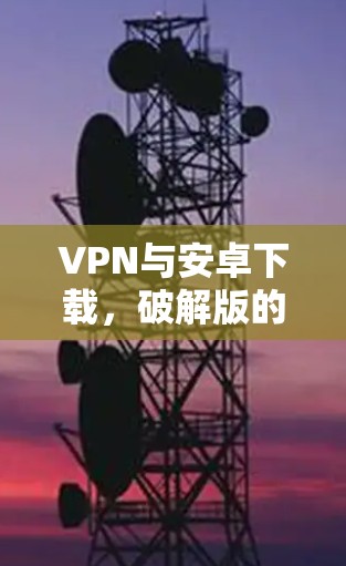 VPN与安卓下载，破解版的挑战与解决方案