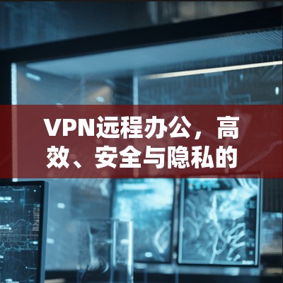 VPN远程办公，高效、安全与隐私的现代职场解决方案