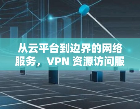 从云平台到边界的网络服务，VPN 资源访问服务的全生命周期解决方案