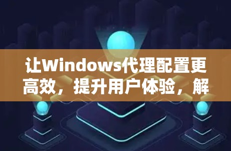 让Windows代理配置更高效，提升用户体验，解析Windows代理配置助手的优化方案