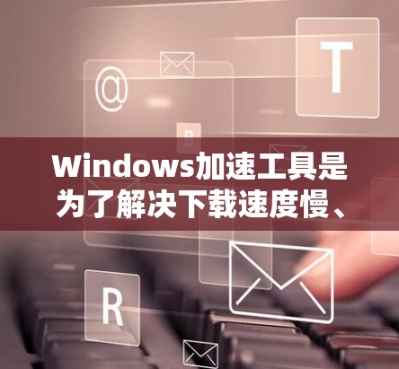 Windows加速工具是为了解决下载速度慢、连接慢等问题而设计的工具，根据不同的需求和情况可以有不同的选择。以下是对这些工具的总结和建议