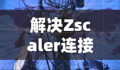 解决Zscaler连接失败的问题需要按照以下步骤进行排查和修复