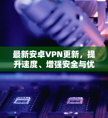 最新安卓VPN更新，提升速度、增强安全与优化功能