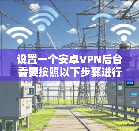 设置一个安卓VPN后台需要按照以下步骤进行,确保安全、顺畅和高效 设置一个安卓VPN后台需要按照以下步骤进行,确保安全、顺畅和高效