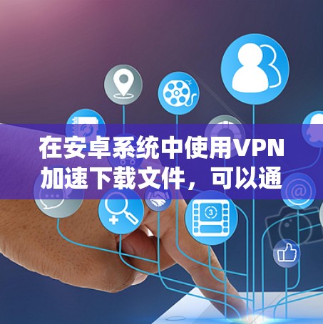 在安卓系统中使用VPN加速下载文件，可以通过以下步骤进行