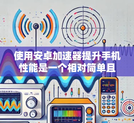使用安卓加速器提升手机性能是一个相对简单且高效的解决方案。以下是详细的步骤指南，帮助您有效地使用加速器