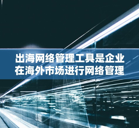 出海网络管理工具是企业在海外市场进行网络管理的重要工具，涵盖了从设备管理到网络安全的多个方面。以下是这些工具的详细分类和应用