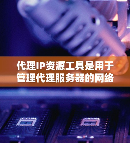代理IP资源工具是用于管理代理服务器的网络资源管理工具，帮助用户访问外部网络资源。以下是对代理IP资源工具的详细总结和建议