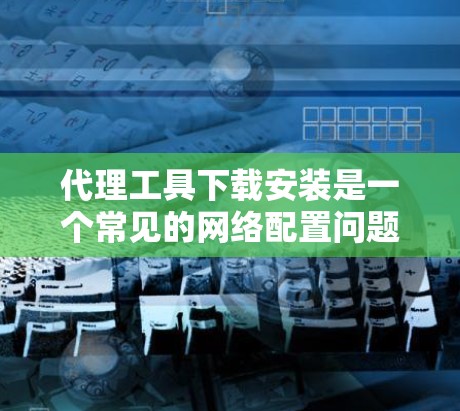 代理工具下载安装是一个常见的网络配置问题，可以帮助用户管理网络连接，特别是在内部网络和外部设备之间。以下是详细的步骤和建议