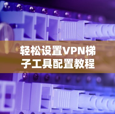 轻松设置VPN梯子工具配置教程