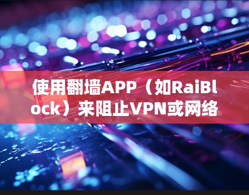 使用翻墙APP（如RaiBlock）来阻止VPN或网络流量，可以有效保护你的网络不受威胁。以下是一个清晰的使用教程